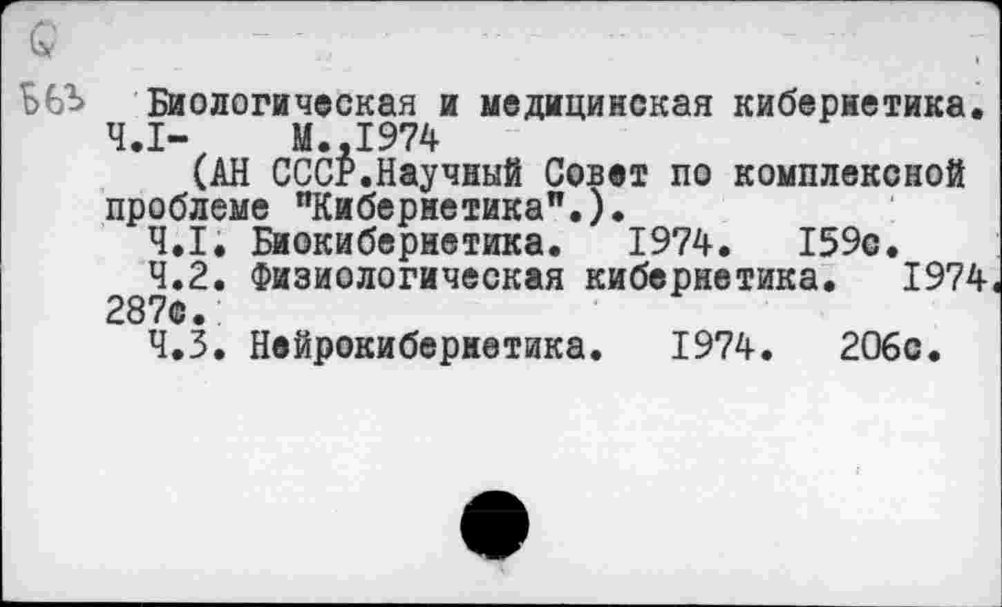 ﻿Биологическая и медицинская кибернетика.
Ч.Х- М.,1974
(АН СССР.Научный Совет по комплексной проблеме °Кибериетикап.).
4.1.	Биокибернетика. 1974.	159с.
4.2.	Физиологическая кибернетика. 1974« 287с.
4.3.	Нейрокибернетика. 1974.	2О6с.